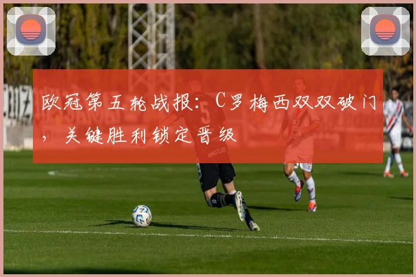 欧冠第五轮战报：C罗梅西双双破门，关键胜利锁定晋级