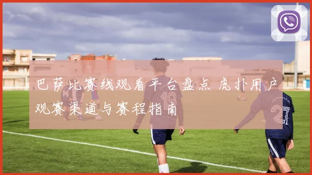 巴萨比赛线观看平台盘点 虎扑用户观赛渠道与赛程指南