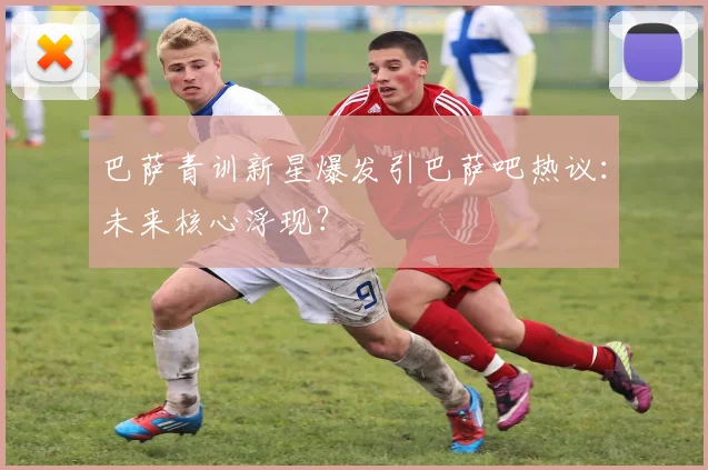 巴萨青训新星爆发引巴萨吧热议:未来核心浮现?